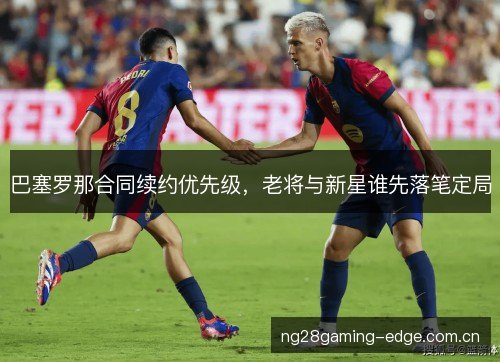 巴塞罗那合同续约优先级,老将与新星谁先落笔定局 巴塞罗那合同续约优先级,老将与新星谁先落笔定局