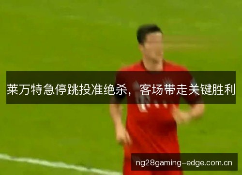 莱万特急停跳投准绝杀,客场带走关键胜利 莱万特急停跳投准绝杀,客场带走关键胜利