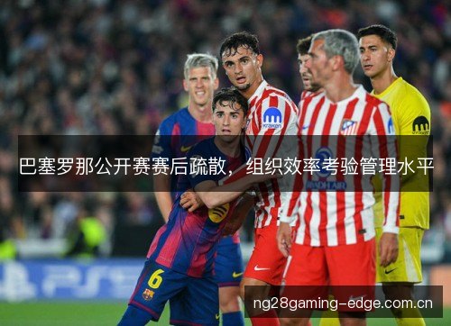 巴塞罗那公开赛赛后疏散,组织效率考验管理水平 巴塞罗那公开赛赛后疏散,组织效率考验管理水平