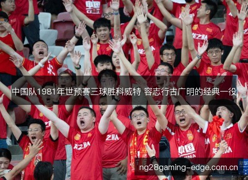 中国队1981年世预赛三球胜科威特 容志行古广明的经典一役 中国队1981年世预赛三球胜科威特 容志行古广明的经典一役